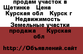 продам участок в Щетинке › Цена ­ 600 000 - Курская обл., Курск г. Недвижимость » Земельные участки продажа   . Курская обл.